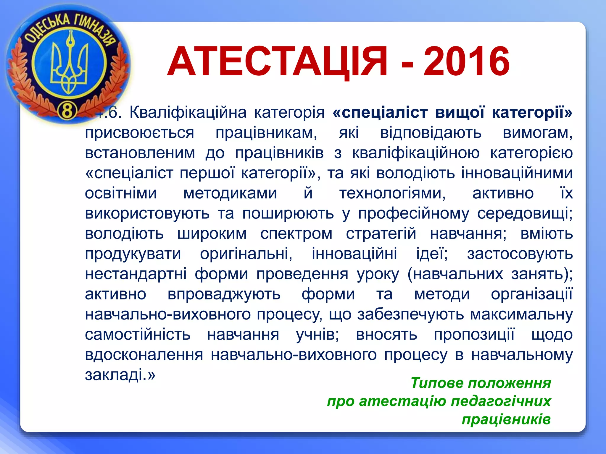 «4.6. Кваліфікаційна категорія «спеціаліст вищої категорії»
присвоюється працівникам, які відповідають вимогам,
встановленим до працівників з кваліфікаційною категорією
«спеціаліст першої категорії», та які володіють інноваційними
освітніми методиками й технологіями, активно їх
використовують та поширюють у професійному середовищі;
володіють широким спектром стратегій навчання; вміють
продукувати оригінальні, інноваційні ідеї; застосовують
нестандартні форми проведення уроку (навчальних занять);
активно впроваджують форми та методи організації
навчально-виховного процесу, що забезпечують максимальну
самостійність навчання учнів; вносять пропозиції щодо
вдосконалення навчально-виховного процесу в навчальному
закладі.»
АТЕСТАЦІЯ - 2016
Типове положення
про атестацію педагогічних
працівників
 
