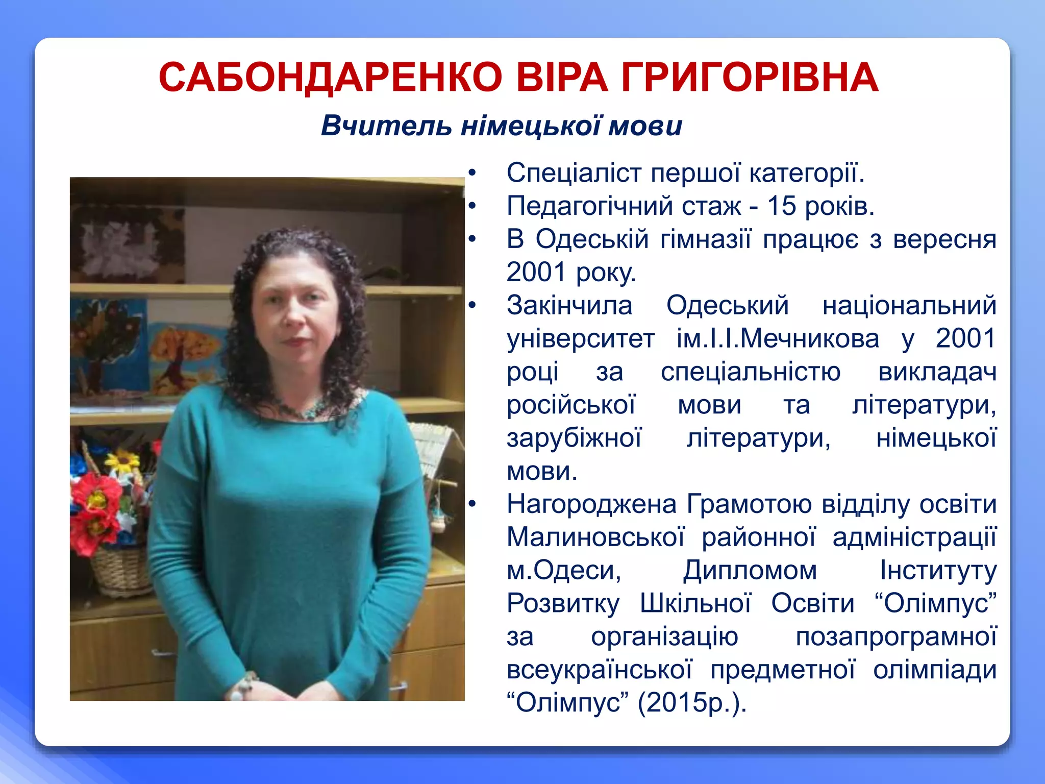 САБОНДАРЕНКО ВІРА ГРИГОРІВНА
Вчитель німецької мови
• Спеціаліст першої категорії.
• Педагогічний стаж - 15 років.
• В Одеській гімназії працює з вересня
2001 року.
• Закінчила Одеський національний
університет ім.І.І.Мечникова у 2001
році за спеціальністю викладач
російської мови та літератури,
зарубіжної літератури, німецької
мови.
• Нагороджена Грамотою відділу освіти
Малиновської районної адміністрації
м.Одеси, Дипломом Інституту
Розвитку Шкільної Освіти “Олімпус”
за організацію позапрограмної
всеукраїнської предметної олімпіади
“Олімпус” (2015р.).
 