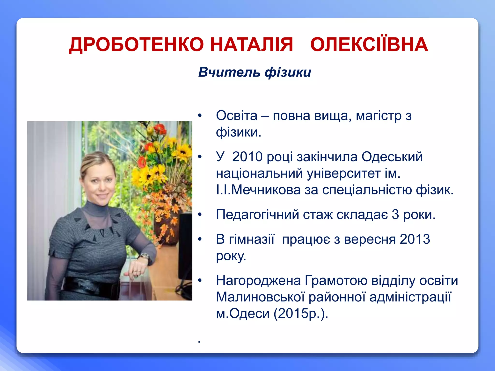 ДРОБОТЕНКО НАТАЛІЯ ОЛЕКСІЇВНА
Вчитель фізики
• Освіта – повна вища, магістр з
фізики.
• У 2010 році закінчила Одеський
національний університет ім.
І.І.Мечникова за спеціальністю фізик.
• Педагогічний стаж складає 3 роки.
• В гімназії працює з вересня 2013
року.
• Нагороджена Грамотою відділу освіти
Малиновської районної адміністрації
м.Одеси (2015р.).
.
 