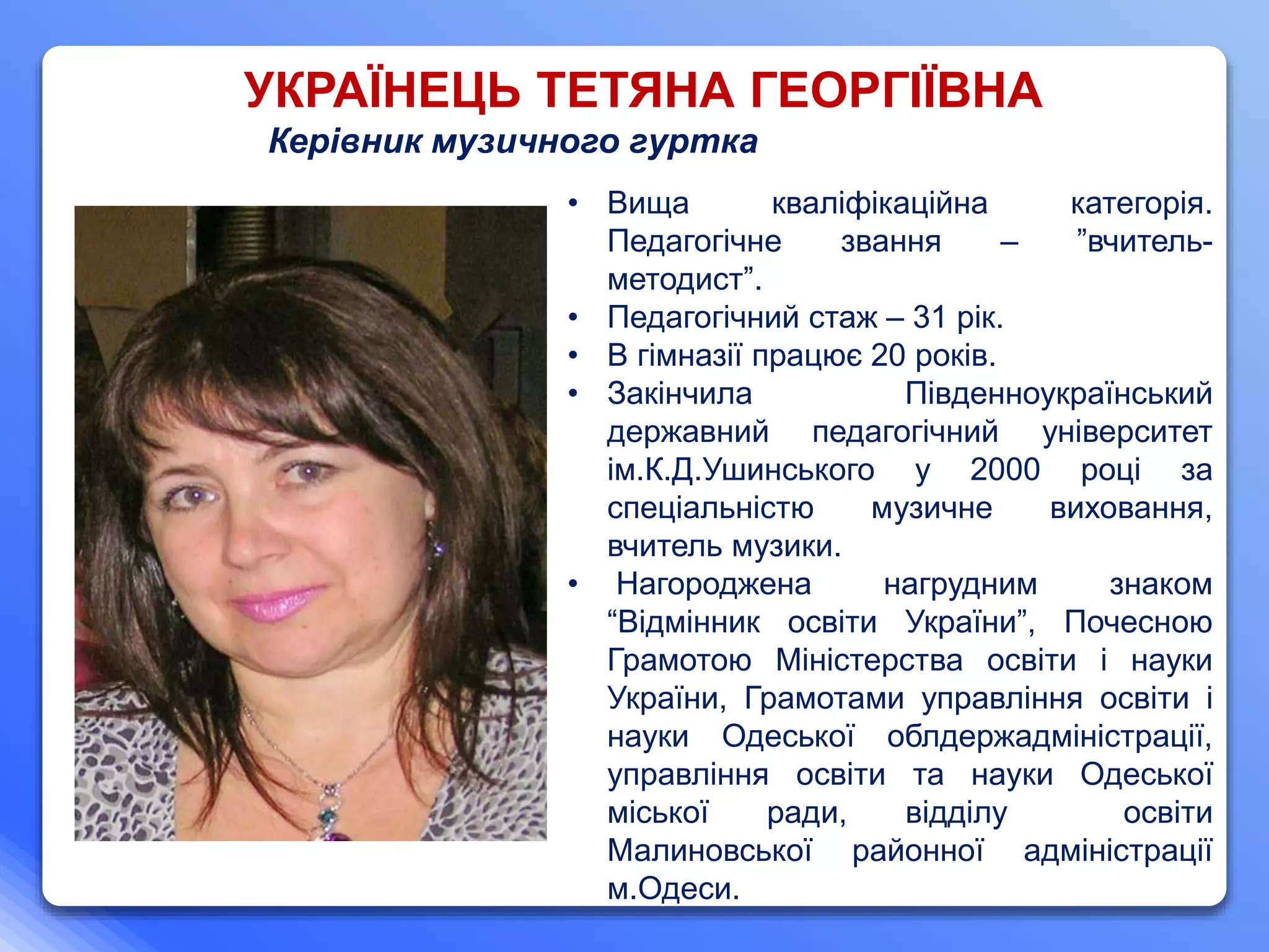 УКРАЇНЕЦЬ ТЕТЯНА ГЕОРГІЇВНА
Керівник музичного гуртка
• Вища кваліфікаційна категорія.
Педагогічне звання – ”вчитель-
методист”.
• Педагогічний стаж – 31 рік.
• В гімназії працює 20 років.
• Закінчила Південноукраїнський
державний педагогічний університет
ім.К.Д.Ушинського у 2000 році за
спеціальністю музичне виховання,
вчитель музики.
• Нагороджена нагрудним знаком
“Відмінник освіти України”, Почесною
Грамотою Міністерства освіти і науки
України, Грамотами управління освіти і
науки Одеської облдержадміністрації,
управління освіти та науки Одеської
міської ради, відділу освіти
Малиновської районної адміністрації
м.Одеси.
 