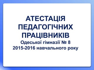 АТЕСТАЦІЯ
ПЕДАГОГІЧНИХ
ПРАЦІВНИКІВ
Одеської гімназії № 8
2015-2016 навчального року
 