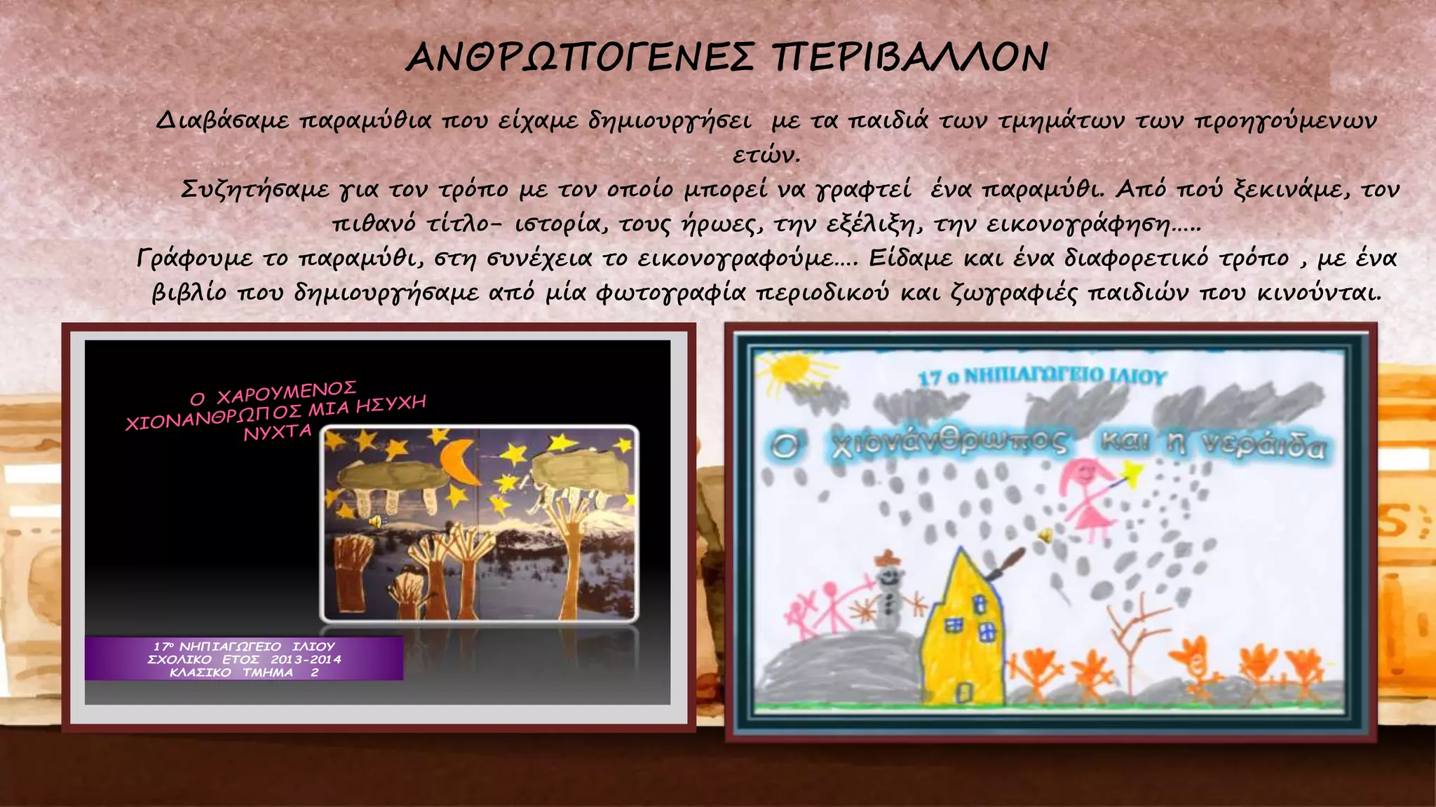 Διαβάσαμε παραμύθια που είχαμε δημιουργήσει με τα παιδιά των τμημάτων των προηγούμενων
ετών.
Συζητήσαμε για τον τρόπο με τον οποίο μπορεί να γραφτεί ένα παραμύθι. Από πού ξεκινάμε, τον
πιθανό τίτλο- ιστορία, τους ήρωες, την εξέλιξη, την εικονογράφηση…..
Γράφουμε το παραμύθι, στη συνέχεια το εικονογραφούμε…. Είδαμε και ένα διαφορετικό τρόπο , με ένα
βιβλίο που δημιουργήσαμε από μία φωτογραφία περιοδικού και ζωγραφιές παιδιών που κινούνται.
17ο ΝΗΠΙΑΓΩΓΕΙΟ ΙΛΙΟΥ
ΣΧΟΛΙΚΟ ΕΤΟΣ 2013-2014
ΚΛΑΣΙΚΟ ΤΜΗΜΑ 2
 