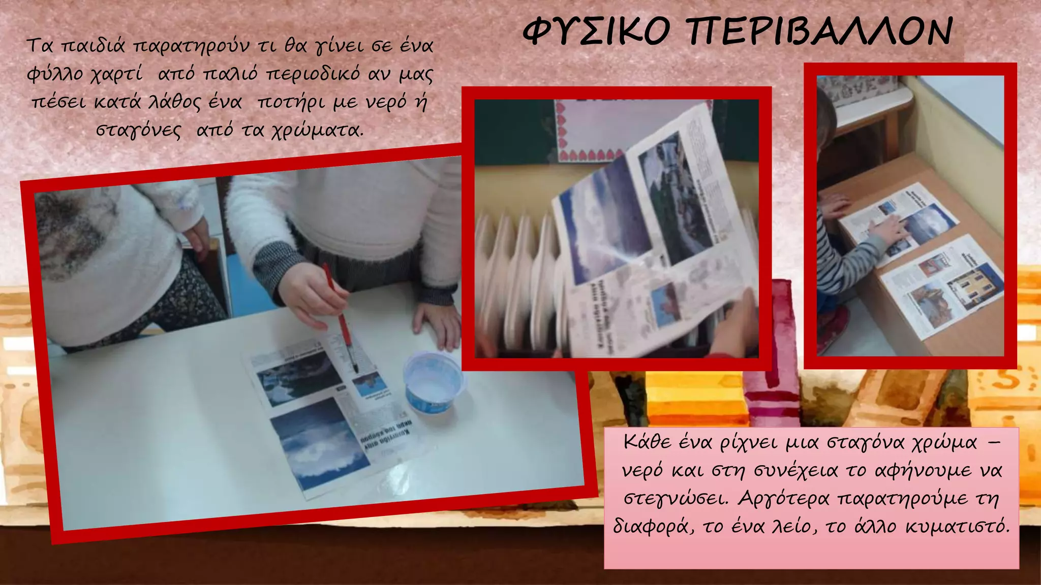 Τα παιδιά παρατηρούν τι θα γίνει σε ένα
φύλλο χαρτί από παλιό περιοδικό αν μας
πέσει κατά λάθος ένα ποτήρι με νερό ή
σταγόνες από τα χρώματα.
Κάθε ένα ρίχνει μια σταγόνα χρώμα –
νερό και στη συνέχεια το αφήνουμε να
στεγνώσει. Αργότερα παρατηρούμε τη
διαφορά, το ένα λείο, το άλλο κυματιστό.
 