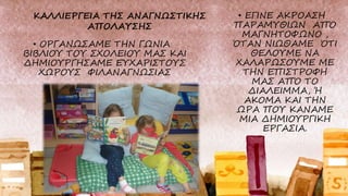 • ΟΡΓΑΝΩΣΑΜΕ ΤΗΝ ΓΩΝΙΑ
ΒΙΒΛΙΟΥ ΤΟΥ ΣΧΟΛΕΙΟΥ ΜΑΣ ΚΑΙ
ΔΗΜΙΟΥΡΓΗΣΑΜΕ ΕΥΧΑΡΙΣΤΟΥΣ
ΧΩΡΟΥΣ ΦΙΛΑΝΑΓΝΩΣΙΑΣ
• ΕΓΙΝΕ ΑΚΡΟΑΣΗ
ΠΑΡΑΜΥΘΙΩΝ ΑΠΌ
ΜΑΓΝΗΤΟΦΩΝΟ ,
ΌΤΑΝ ΝΙΩΘΑΜΕ ΌΤΙ
ΘΕΛΟΥΜΕ ΝΑ
ΧΑΛΑΡΩΣΟΥΜΕ ΜΕ
ΤΗΝ ΕΠΙΣΤΡΟΦΗ
ΜΑΣ ΑΠΌ ΤΟ
ΔΙΑΛΕΙΜΜΑ, Ή
ΑΚΟΜΑ ΚΑΙ ΤΗΝ
ΩΡΑ ΠΟΥ ΚΑΝΑΜΕ
ΜΙΑ ΔΗΜΙΟΥΡΓΙΚΗ
ΕΡΓΑΣΙΑ.
ΚΑΛΛΙΕΡΓΕΙΑ ΤΗΣ ΑΝΑΓΝΩΣΤΙΚΗΣ
ΑΠΟΛΑΥΣΗΣ
 