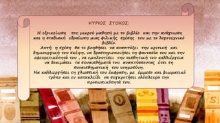 ΚΥΡΙΟΣ ΣΤΟΧΟΣ:
Η εξοικείωση του μικρού μαθητή με το βιβλίο και την ανάγνωση
και η σταδιακή εδραίωση μιας φιλικής σχέσης του με το λογοτεχνικό
βιβλίο.
Αυτή η σχέση θα το βοηθήσει να αναπτύξει την κριτική και
δημιουργική του σκέψη, να δραστηριοποιήσει τη φαντασία του και την
εφευρετικότητά του , να εμπλουτίσει την αισθητική του καλλιέργεια
να δοκιμάσει τα συναισθήματά του αναπτύσσοντας έτσι τη
συναισθηματική του νοημοσύνη.
Να καλλιεργήσει τη γλωσσική του έκφραση, με έμμεσο και βιωματικό
τρόπο και εν κατακλείδι να συγκροτήσει ολόπλευρα την
προσωπικότητά του.
 