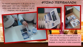 Τα παιδιά παρατηρούν τι θα γίνει σε ένα
φύλλο χαρτί από παλιό περιοδικό αν μας
πέσει κατά λάθος ένα ποτήρι με νερό ή
σταγόνες από τα χρώματα.
Κάθε ένα ρίχνει μια σταγόνα χρώμα –
νερό και στη συνέχεια το αφήνουμε να
στεγνώσει. Αργότερα παρατηρούμε τη
διαφορά, το ένα λείο, το άλλο κυματιστό.
 