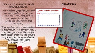 ΤΣΑΝΤΕΣ ΔΑΝΕΙΣΤΙΚΗΣ
ΒΙΒΛΙΟΘΗΚΗΣ
Τα παιδιά ζωγράφιζαν από
το παραμύθι που είχαν
δανειστεί ,τον ήρωα που
πίστευαν ότι ήταν το
κεντρικό πρόσωπο της
ιστορίας.
Την ημέρα που επέστρεφαν
το παραμύθι, το διηγούνταν ,
μας έδειχναν την ζωγραφιά
που είχαν φτιάξει στο φύλλο
εργασίας και στη συνέχεια
τον ήρωα του κάθε
παραμυθιού.
 