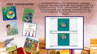 • ΧΡΗΣΙΜΟΠΟΙΟΥΝ ΤΟ ΛΟΓΙΣΜΙΚΟ JINGS@W
PUZZLE ΚΑΙ ΑΝΑΛΟΓΑ ΜΕ ΤΗΝ ΗΛΙΚΊΑ ΚΑΙ ΤΙΣ
ΔΥΝΑΤΟΤΗΤΕΣ ΤΟΥΣ ΕΠΙΛΕΓΟΥΝ ΕΞΩΦΥΛΛΟ
ΠΑΡΑΜΥΘΙΟΥ ΚΑΙ ΑΡΙΘΜΟ ΚΟΜΜΑΤΙΩΝ ΚΑΙ
ΠΡΟΣΠΑΘΟΥΝ ΝΑ ΣΥΝΑΡΜΟΛΟΓΗΣΟΥΝ ΤΟ
ΠΑΖΛ .
 