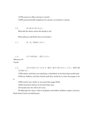 (ⅶ)The power to affect, change or control.
(ⅷ)The general health, happiness of a person, an animal or a group.
１０、 次の英文に答えなさい。
What did the doctor advice the family to do?
What influence did Faith have on Caroline?
１１、 ⑥、⑨、⑫和訳しなさい。
１２、 以下の語を使い、英作しなさい。
<Because of>
<Lead>
１３、 本文の内容と合うものを 2 つ選び、番号で答えなさい。ただし、解答の順
序は問わない。
(1)The doctor said that even attaching a wheelchair to the front legs would work.
(2)All my children and their friends said they would try to train the puppy to do
it.
(3)We need to have faith, so we named the puppy Faith.
(4)She learned to balance on her hind legs soon.
(5) Caroline lost the will to live once.
(6) Although her many visits to hospitals and welfare facilities inspire everyone,
Faith doesn’t heal wounded hearts.
 