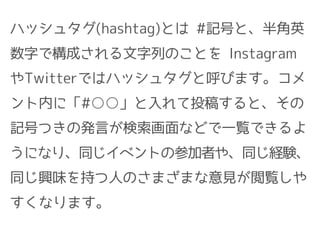 ハッシュタグ(hashtag)とは #記号と、半角英
数字で構成される文字列のことを Instagram
やTwitterではハッシュタグと呼びます。コメ
ント内に「#○○」と入れて投稿すると、その
記号つきの発言が検索画面などで一覧できるよ
うになり、同じイベントの参加者や、同じ経験、
同じ興味を持つ人のさまざまな意見が閲覧しや
すくなります。
 