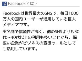 Facebookとは？
Facebookは世界最大のSNSで、毎日1600
万人の国内ユーザーが活用している巨大
メディアです。
実名制で信頼性が高く、他のSNSよりも30
代〜40代以上の利用も多いことから、幅
広い企業がビジネスの宣伝ツールとして
も活用しています。
 
