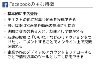 Facebookの主な特徴
基本的に実名登録
テキストの他に写真や動画を投稿できる
最近は360℃画像や動画の投稿にも対応
実際に交流のある人と、友達として繋がれる
友達の投稿に「いいね」などのリアクションをつ
けたり、コメントすることでオンライン上で交流
を図れる
企業やWebメディアのアカウントをフォローする
ことで情報収集のツールとしても活用できる
 