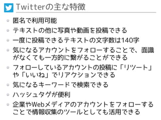 Twitterの主な特徴
匿名で利用可能
テキストの他に写真や動画を投稿できる
一度に投稿できるテキストの文字数は140字
気になるアカウントをフォローすることで、面識
がなくても一方的に繋がることができる
フォローしているアカウントの投稿に「リツート」
や「いいね」でリアクションできる
気になるキーワードで検索できる
ハッシュタグが便利
企業やWebメディアのアカウントをフォローする
ことで情報収集のツールとしても活用できる
 