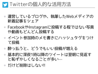 Twitterの個人的な活用方法
運営しているブログや、執筆したWebメディアの
新着記事をシェア
FacebookやInstagramに投稿する程ではない写真
や動画もどんどん投稿する
イベント参加時のメモ書きにハッシュタグをつけ
て投稿
酔っ払うと、どうでもいい投稿が増える
基本的に深夜1時以降のツイートは翌朝に見返す
と恥ずかしくなることが多い…
だけど削除はしない!!
 