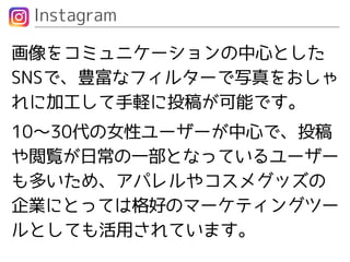 Instagram
画像をコミュニケーションの中心とした
SNSで、豊富なフィルターで写真をおしゃ
れに加工して手軽に投稿が可能です。
10〜30代の女性ユーザーが中心で、投稿
や閲覧が日常の一部となっているユーザー
も多いため、アパレルやコスメグッズの
企業にとっては格好のマーケティングツー
ルとしても活用されています。
 