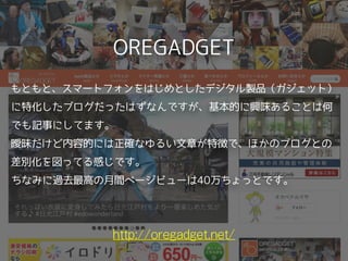 OREGADGET
http://oregadget.net/
もともと、スマートフォンをはじめとしたデジタル製品（ガジェット）
に特化したブログだったはずなんですが、基本的に興味あることは何
でも記事にしてます。
曖昧だけど内容的には正確なゆるい文章が特徴で、ほかのブログとの
差別化を図ってる感じです。
ちなみに過去最高の月間ページビューは40万ちょっとです。 
 