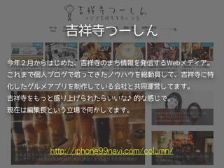 吉祥寺つーしん
http://iphone99navi.com/column/
今年２月からはじめた、吉祥寺のまち情報を発信するWebメディア。
これまで個人ブログで培ってきたノウハウを総動員して、吉祥寺に特
化したグルメアプリを制作している会社と共同運営してます。 
吉祥寺をもっと盛り上げられたらいいな♪的な感じで。
現在は編集長という立場で何かしてます。
 