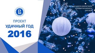 ПРОЕКТ
УДАЧНЫЙ ГОД
2016
ВЫСШАЯ ШКОЛА МАРКЕТИНГА
И РАЗВИТИЯ БИЗНЕСА
НИУ ВШЭ
 