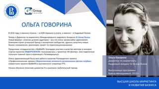 ВЫСШАЯ ШКОЛА МАРКЕТИНГА
И РАЗВИТИЯ БИЗНЕСА
ОЛЬГА ГОВОРИНА
В 2016 году я сменила отрасль – из В2В перешла в услуги, а именно – в Кадровый бизнес.
Теперь я Директор по маркетингу Международного кадрового Холдинга Gi Group Russia.
Новый формат, сложная целевая аудитория – все это очень чрезвычайно вдохновляет.
Компания строит успешный бренд в экспертном сообществе, удалось запустить новые
бизнес-направления, реализован проект по перепозиционированию.
Продолжаю сотрудничество с ВШМиРБ. Благодаря участию в качестве ментора в конкурсе
стартап-проектов #ИДЕЯТЕЛЕКОМ, познакомилась с проектом «М-Доктор», мои подопечные
получили главный приз в номинации «Телемедицина».
Очень вдохновляющей была моя работа в качестве Руководителя проекта
«Профессиональная премия «Маркетинговая активность региональных фитнес-клубов»,
совместного проекта ВШМиРБ и выставочного оператора РТЕ.
Начала обучение японским шахматам Го и выиграла любительский турнир.
Ольга Говорина
Директор по маркетингу
Кадровый холдинг Gi Group Russia
Выпускница программы
Бренд-менеджмент, 2013 г.
 