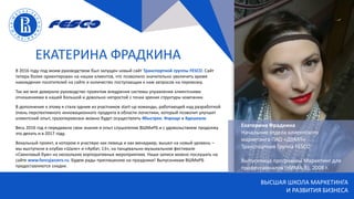 ВЫСШАЯ ШКОЛА МАРКЕТИНГА
И РАЗВИТИЯ БИЗНЕСА
ЕКАТЕРИНА ФРАДКИНА
Екатерина Фрадкина
Начальник отдела клиентского
маркетинга ПАО «ДВМП»
Транспортная Группа FESCO
Выпускница программы Маркетинг для
профессионалов (НИМА-B), 2008 г.
В 2016 году под моим руководством был запущен новый сайт Транспортной группы FESCO. Сайт
теперь более ориентирован на наших клиентов, что позволило значительно увеличить время
нахождения посетителей на сайте и количество поступающих к нам запросов на перевозку.
Так же мне доверили руководство проектом внедрения системы управления клиентскими
отношениями в нашей большой и довольно непростой с точки зрения структуры компании.
В дополнение к этому я стала одним из участников start-up команды, работающей над разработкой
очень перспективного инновационного продукта в области логистики, который позволит улучшит
клиентский опыт, грузоперевозки можно будет осуществлять #быстрее, #проще и #дешевле.
Весь 2016 год я передавала свои знания и опыт слушателям ВШМиРБ и с удовольствием продолжу
это делать и в 2017 году.
Вокальный проект, в котором я участвую как певица и как менеджер, вышел на новый уровень –
мы выступили в клубах «Шале» и «Арбат, 13», на танцевально-музыкальном фестивале
«Свинговый бум» на нескольких корпоративных мероприятиях. Наши записи можно послушать на
сайте www.fancyjazzers.ru. Будем рады приглашению на праздники! Выпускникам ВШМиРБ
предоставляются скидки.
 