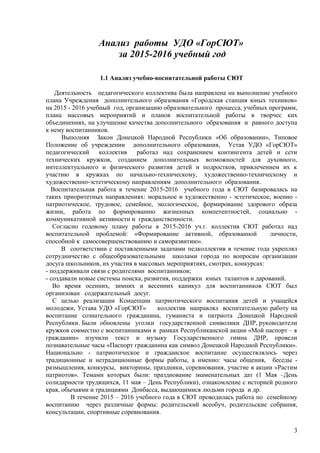 Анализ работы УДО «ГорСЮТ»
за 2015-2016 учебный год
1.1 Анализ учебно-воспитательной работы СЮТ
Деятельность педагогического коллектива была направлена на выполнение учебного
плана Учреждения дополнительного образования «Городская станция юных техников»
на 2015 - 2016 учебный год, организацию образовательного процесса, учебных программ,
плана массовых мероприятий и планов воспитательной работы в творчес ких
объединениях, на улучшение качества дополнительного образования и равного доступа
к нему воспитанников.
Выполняя Закон Донецкой Народной Республики «Об образовании», Типовое
Положение об учреждении дополнительного образования, Устав УДО «ГорСЮТ»
педагогический коллектив работал над сохранением контингента детей и сети
технических кружков, созданием дополнительных возможностей для духовного,
интеллектуального и физического развития детей и подростков, привлечением их к
участию в кружках по начально-техническому, художественно-техническому и
художественно-эстетическому направлениям дополнительного образования.
Воспитательная работа в течение 2015-2016 учебного года в СЮТ базировалась на
таких приоритетных направлениях: моральное и художественно - эстетическое, военно -
патриотическое, трудовое, семейное, экологическое, формирование здорового образа
жизни, работа по формированию жизненных компетентностей, социально -
коммуникативной активности и гражданственности.
Согласно годовому плану работы в 2015-2016 уч.г. коллектив СЮТ работал над
воспитательной проблемой: «Формирование активной, образованной личности,
способной к самосовершенствованию и саморазвитию».
В соответствии с поставленными задачами педколлектив в течение года укреплял
сотрудничество с общеобразовательными школами города по вопросам организации
досуга школьников, их участия в массовых мероприятиях, смотрах, конкурсах:
- поддерживали связи с родителями воспитанников;
- создавали новые системы поиска, развития, поддержки юных талантов и дарований.
Во время осенних, зимних и весенних каникул для воспитанников СЮТ был
организован содержательный досуг.
С целью реализации Концепции патриотического воспитания детей и учащейся
молодежи, Устава УДО «ГорСЮТ» коллектив направлял воспитательную работу на
воспитание сознательного гражданина, гуманиста и патриота Донецкой Народной
Республики. Были обновлены уголки государственной символики ДНР, руководители
кружков совместно с воспитанниками в рамках Республиканской акции «Мой паспорт – я
гражданин» изучили текст и музыку Государственного гимна ДНР, провели
познавательные часы «Паспорт гражданина как символ Донецкой Народной Республики».
Национально - патриотическое и гражданское воспитание осуществлялось через
традиционные и нетрадиционные формы работы, а именно: часы общения, беседы -
размышления, конкурсы, викторины, праздники, соревнования, участие в акции «Растим
патриотов». Темами которых были: празднование знаменательных дат (1 Мая –День
солидарности трудящихся, 11 мая – День Республики), ознакомление с историей родного
края, обычаями и традициями Донбасса, выдающимися людьми города и др.
В течение 2015 – 2016 учебного года в СЮТ проводилась работа по семейному
воспитанию через различные формы: родительский всеобуч, родительские собрания,
консультации, спортивные соревнования.
3
 