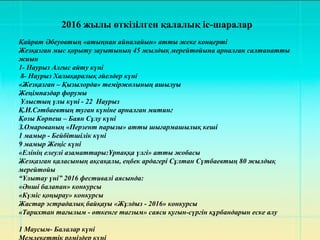 2016 жылы өткізілген қалалық іс-шаралар
Қайрат Әбеуовтың «атыңнан айналайын» атты жеке концерті
Жезқазған мыс қорыту зауытының 45 жылдық мерейтойына арналған салтанатты
жиын
1- Наурыз Алғыс айту күні
8- Наурыз Халықаралық әйелдер күні
«Жезқазған – Қызылорда» теміржолының ашылуы
Жеңімпаздар форумы
Ұлыстың үлы күні - 22 Наурыз
Қ.И.Сәтбаевтың туған күніне арналған митинг
Қозы Көрпеш – Баян Сұлу күні
З.Омарованың «Перзент парызы» атты шығармашылық кеші
1 мамыр - Бейбітшілік күні
9 мамыр Жеңіс күні
«Елінің елеулі азаматтары:Ұрпаққа үлгі» атты жобасы
Жезқазған қаласының ақсақалы, еңбек ардагері Сұлтан Сүтбаевтың 80 жылдық
мерейтойы
“Ұлытау үні” 2016 фестивалі аясында:
«Әнші балапан» конкурсы
«Күміс қоңырау» конкурсы
Жастар эстрадалық байқауы «Жұлдыз - 2016» конкурсы
«Тарихтан тағылым - өткенге тағзым» саяси қуғын-сүргін құрбандарын еске алу
1 Маусым- Балалар күні
Мемлекеттік рәміздер күні
 