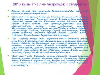 2016 жылы өткізілген гастрольдік іс сапарлары
 Жамбыл облысы Тараз қаласында филармонияның“Жез киік әуені”
атты жиынтық концерті өтті.
 “Жез киік” тобы Қарағанды облысы бойынша: Оскаровка ауданы, Абай,
Шахтинск қалалары, Топар елді мекені; Ұлытау ауданы бойынша:
Малшыбай ауылы; Шығыс Қазақстан облысы бойынша: Өскемен
қаласы, Жарма ауданы, Ұлан аудандары,Оңтүстік Қазақстан
облысы:Түркістан қаласы: Созақ ауданының орталығы
Шолаққорған,Созақ ауданы,Созақ совхозы,Ордабасы ауданы Шұбарсу
елді мекендері, Мибұлақ, Борсеңгір, Сарысу елді мекендері; Ұлытау
ауданы бойынша: Амангелді ауылдық округы, Шеңбер, Қоскөл,
Терісаққан, Егінді, Алғабас, Қаракеңгір елді мекендері.
 “Ән – көңілдің ажары” тобы Қарағанды облысы бойынша: Ағадыр
және Сәкен Сейфуллин кенті; Жаңаарқа ауданы бойынша: Жаңаарқа,
Көктал, Байдалы би, Жұмажанов елді мекендері; Қостанай облысы
бойынша: Амангелді және Жангелді аудандары, Ақмола облысы:
Қорғалжын ауданы, Қараегін, Шабындық, Кеңбидайық, Арықты елді
мекендері, Шет ауданы: Өспен, Мойынты, Босаға, Ағадыр совхозы,
Қызылтау, Ортау, Көктің көлі елді мекендері бойынша.
 “Арқа әуені” тобы Қарағанды қаласы, Қарағанды облысы бойынша
Ақтоғай ауданы: Кежек, Жалаңаш, Нүркен, Сарытерек, Қуаныш,
Ақтас, Қызыларай, Қаратал, Сәуле, Үшарал елді мекендері бойынша;
Семей облысы бойынша: Аягөз ауданы, Ақтоғай кенті, Баршатас
ауылдық округы ;
 