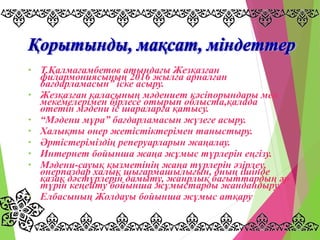• Т.Қалмағамбетов атындағы Жезқазған
филармониясының 2016 жылға арналған
бағдарламасын” іске асыру.
• Жезқазған қаласының мәдениет кәсіпорындары мен
мекемелерімен бірлесе отырып облыста,қалада
өтетін мәдени іс шараларға қатысу.
• “Мәдени мұра” бағдарламасын жүзеге асыру.
• Халықты өнер жетістіктерімен таныстыру.
• Әртістеріміздің реперуарларын жаңалау.
• Интернет бойынша жаңа жұмыс түрлерін еңгізу.
• Мәдени-сауық қызметінің жаңа түрлерін әзірлеу,
өнерпаздар халық шығармашылығын, оның ішінде
қазақ дәстүрлерін дамыту, жанрлық бағыттардың әр
түрін кеңейту бойынша жұмыстарды жандандыру.
• Елбасының Жолдауы бойынша жұмыс атқару
 