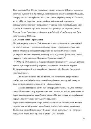 Полтави мама Олі, Ксенія Борисівна, сильно захворіла й Оля потрапила до
дитячого будинку в м. Кременчук. Там закінчила школу із золотою медаллю,
повернулась до свого рідного міста, поступила до університету ім. Горького,
тепер ХНУ ім. Каразіна , закінчила його з відзнакою й працювала
викладачем математики у військовому училищі імені Кожедуба, що в місті
Харкові. Спогадами про роки нацистсько - фашистської окупації у місті
Харкові Ольга Семенівна поділилась у публікації: «Это был ад», яка була
надрукована у 2001 році.
2.4. Совість наша - праведники
Ми довго про це мовчали. Та й зараз лише звикати починаємо до начебто й
не нового, але все – таки малознайомого слова – праведники…Саме таке
звання присвоєне нині сотням українців, які в роки II Світової війни,
ризикуючи життям, надавали допомогу переслідуваним фашистами євреям,
рятували їх від знищення. Хто вони - Праведники світу?
У 1953 році в Єрусалимі за рішенням Кнесету (парламенту) молодої держави
Ізраїль був відкритий центр наукових досліджень і пам'ятник жертвам
Катастрофи європейського єврейства - меморіал «Яд Вашем» (дослівно -
«пам'ять й ім'я»).
Як сказано в законі про Яд Вашемі, він заснований для увічнення
пам'яті шести мільйонів представників єврейського народу, які загинули
смертю мучеників від рук нацистів та їх пособників.
Звання «Праведник світу» має міжнародний статус. Тим, хто отримав
статус Праведника світу вручають диплом і медаль, на якій на двох мовах, на
івриті та французькою, викарбовано напис: «На знак подяки від єврейського
народу. Хто рятує одне життя, рятує весь світ ».
Зараз звання «Праведник світу» отримали більше 24 тисяч чоловік. Велика
частина цих людей жила в європейських країнах, окупованих нацистами.
Найбільше число Праведників у Польщі - понад шість тисяч і в Голландії -
понад п'ять тисяч. На 4-му місці Україна - 2441 чоловік.
10
 