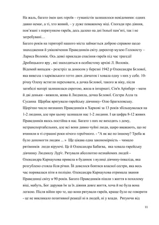 На жаль, багато імен цих героїв – гуманістів залишилося невідомими: одних
давно немає, а ті, хто живий, – у дуже поважному віці. Спогади про діяння,
пов’язані з порятунком євреїв, десь далеко на дні їхньої пам’яті, так і не
затребувані…
Багато років на території нашого міста займається доброю справою щодо
знаходження й увіковічення Праведників світу директор музею Голокосту –
Лариса Воловік. Ось деякі приклади спасіння євреїв під час трагедії
Дробицького яру , які знаходяться в особистому архіві Л. Воловік.
Відомий випадок - розстріл за доносом у березні 1942 р Олександри Бєлової,
яка вивезла з харківського гетто двох дівчаток і ховала одну з них у себе. 10-
річну Олену встигли переховати, а дочка Бєлової, такого ж віку, після
загибелі матері залишилася сиротою, жила в інтернаті. Сім'я Арінберг - мати
й дві доньки - вижили, жива й Людмила, дочка Бєлової. Сестри Алла та
Сусанна Щербак врятували єврейську дівчинку- Олю Брагиловську.
Щорічно число визнаних Праведників в Харкові за 13 років збільшувалася на
1-2 людини, але при цьому залишали нас 1-2 людини. І ця цифра 8-12 живих
Праведників якось постійна в нас. Багато з них не виходять з дому,
нетранспортабельних, але всі вони дивно чуйні люди, щиро вважають, що не
вчинили в ті страшні роки нічого героїчного. - "А як же по іншому? Треба ж
було допомогти людям ... » Ще цікава одна закономірність – чимало
рятівників люди віруючі. Це й Олександра Бабаєва, яка ховала єврейську
дівчинку Людмилу Лур'є. Рятували абсолютно незнайомих людей -
Олександра Карнаухова привела в будинок з вулиці дівчину-інваліда, яка
розгублено стояла біля річки. Їй довелося боятися власної сестри, яка весь
час поривалася піти в поліцію. Олександра Карнаухова отримала звання
Праведниці світу в 90 років. Багато Праведників пішли з життя в похилому
віці, мабуть, Бог дарував їм за їх діяння довге життя, хоча й не була вона
легкою. Після війни про те, що вони рятували євреїв, краще було не говорити
- це не викликало позитивної реакції ні в людей, ні у влади. Рятуючи від
11
 