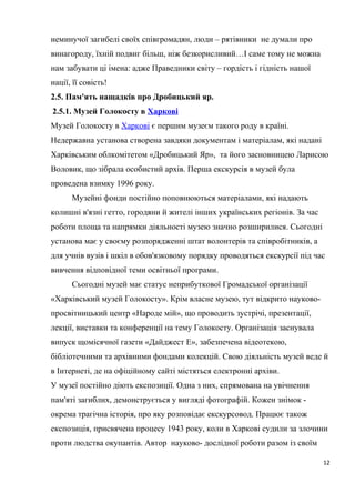 неминучої загибелі своїх співгромадян, люди – рятівники не думали про
винагороду, їхній подвиг більш, ніж безкорисливий…І саме тому не можна
нам забувати ці імена: адже Праведники світу – гордість і гідність нашої
нації, її совість!
2.5. Пам'ять нащадків про Дробицький яр.
2.5.1. Музей Голокосту в Харкові
Музей Голокосту в Харкові є першим музеєм такого роду в країні.
Недержавна установа створена завдяки документам і матеріалам, які надані
Харківським облкомітетом «Дробицький Яр», та його засновницею Ларисою
Воловик, що зібрала особистий архів. Перша екскурсія в музей була
проведена взимку 1996 року.
Музейні фонди постійно поповнюються матеріалами, які надають
колишні в'язні гетто, городяни й жителі інших українських регіонів. За час
роботи площа та напрямки діяльності музею значно розширилися. Сьогодні
установа має у своєму розпорядженні штат волонтерів та співробітників, а
для учнів вузів і шкіл в обов'язковому порядку проводяться екскурсії під час
вивчення відповідної теми освітньої програми.
Сьогодні музей має статус неприбуткової Громадської організації
«Харківський музей Голокосту». Крім власне музею, тут відкрито науково-
просвітницький центр «Народе мій», що проводить зустрічі, презентації,
лекції, виставки та конференції на тему Голокосту. Організація заснувала
випуск щомісячної газети «Дайджест Е», забезпечена відеотекою,
бібліотечними та архівними фондами колекцій. Свою діяльність музей веде й
в Інтернеті, де на офіційному сайті містяться електронні архіви.
У музеї постійно діють експозиції. Одна з них, спрямована на увічнення
пам'яті загиблих, демонструється у вигляді фотографій. Кожен знімок -
окрема трагічна історія, про яку розповідає екскурсовод. Працює також
експозиція, присвячена процесу 1943 року, коли в Харкові судили за злочини
проти людства окупантів. Автор науково- дослідної роботи разом із своїм
12
 