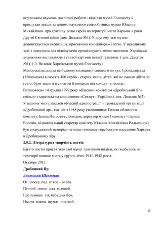 керівником науково- дослідної роботи - відвідав музей Голокосту й
прослухав лекцію старшого наукового співробітника музею Юланни
Михайлівни про трагічну долю євреїв на території міста Харкова в роки
Другої Світової війни (див. Додаток №1). У другому залі музею
демонструється експозиція, присвячена концтаборам і гетто. У невеликому
залі з оркестром для відвідувачів організовують змінні виставки. Харківські
художники виставляють тут свої картини певної тематики. ( див. Додаток
№1). ( Л. Воловік Харківський музей Голокосту).
Меморіальна дошка на будинку колишньої синагоги по вул. Громадянська
(Міщанська) в пам'ять 400 євреїв - старих, калік, дітей, які не змогли дійти до
гетто, були закриті в синагозі й померли від холоду та голоду.
Встановлено 14 грудня 1999 року обласним комітетом «Дробицький Яр»
спільно з харківським відділенням «Сохнут - Україна».( див. Додаток №2)
У нашому місті, завдяки обласній адміністрації і громадській організації
«Дробицький яр», яка діє з 1988 року (засновники: Голова обласного
комітетуЛеонід Петрович Леонідов, директор музею Голокост –Лариса
Воловік, відповідальний секретар комітету Юланна Михайлівна Вальшонок),
був споруджений меморіал на місці геноциду єврейського населення Харкова
в Дробицькому Яру.
2.5.2. Літературна творчість поетів
Багато поетів присвятили свої вірші трагічним подіям, які відбулись на
території нашого міста у грудні, січні 1941-1942 років.
Октябрь 2012
Дробицкий Яр
Анатолий Шехтман
От шоссе, под откос – аллея.
Птичий гомон над головой.
Где лежишь ты, бабушка Лея,
Нынче клены шумят листвой.
13
 