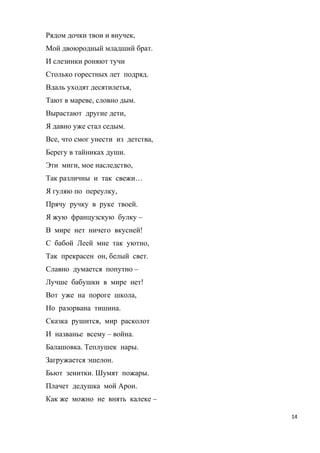 Рядом дочки твои и внучек,
Мой двоюродный младший брат.
И слезинки роняют тучи
Столько горестных лет подряд.
Вдаль уходят десятилетья,
Тают в мареве, словно дым.
Вырастают другие дети,
Я давно уже стал седым.
Все, что смог унести из детства,
Берегу в тайниках души.
Эти миги, мое наследство,
Так различны и так свежи…
Я гуляю по переулку,
Прячу ручку в руке твоей.
Я жую французскую булку –
В мире нет ничего вкусней!
С бабой Леей мне так уютно,
Так прекрасен он, белый свет.
Славно думается попутно –
Лучше бабушки в мире нет!
Вот уже на пороге школа,
Но разорвана тишина.
Сказка рушится, мир расколот
И названье всему – война.
Балашовка. Теплушек нары.
Загружается эшелон.
Бьют зенитки. Шумят пожары.
Плачет дедушка мой Арон.
Как же можно не внять калеке –
14
 