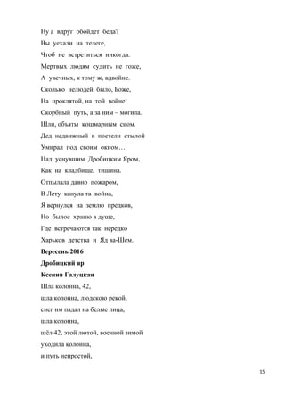 Ну а вдруг обойдет беда?
Вы уехали на телеге,
Чтоб не встретиться никогда.
Мертвых людям судить не гоже,
А увечных, к тому ж, вдвойне.
Сколько нелюдей было, Боже,
На проклятой, на той войне!
Скорбный путь, а за ним – могила.
Шли, объяты кошмарным сном.
Дед недвижный в постели стылой
Умирал под своим окном…
Над уснувшим Дробицким Яром,
Как на кладбище, тишина.
Отпылала давно пожаром,
В Лету канула та война,
Я вернулся на землю предков,
Но былое храню в душе,
Где встречаются так нередко
Харьков детства и Яд ва-Шем.
Вересень 2016
Дробицкий яр
Ксения Галуцкая
Шла колонна, 42,
шла колонна, людскою рекой,
снег им падал на белые лица,
шла колонна,
шёл 42, этой лютой, военной зимой
уходила колонна,
и путь непростой,
15
 