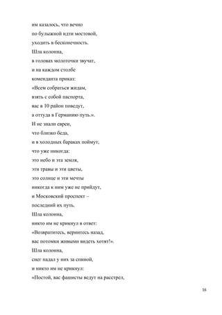 им казалось, что вечно
по булыжной идти мостовой,
уходить в бесконечность.
Шла колонна,
в головах молоточки звучат,
и на каждом столбе
коменданта приказ:
«Всем собраться жидам,
взять с собой паспорта,
вас в 10 район поведут,
а оттуда в Германию путь.».
И не знали евреи,
что близко беда,
и в холодных бараках поймут,
что уже никогда:
это небо и эта земля,
эти травы и эти цветы,
это солнце и эти мечты
никогда к ним уже не прийдут,
и Московский проспект –
последний их путь.
Шла колонна,
никто им не крикнул в ответ:
«Возвратитесь, вернитесь назад,
вас потомки живыми видеть хотят!».
Шла колонна,
снег падал у них за спиной,
и никто им не крикнул:
«Постой, вас фашисты ведут на расстрел,
16
 