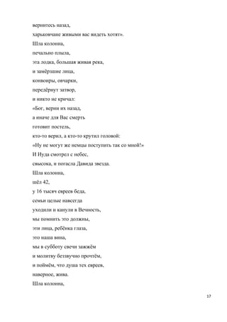 вернитесь назад,
харьковчане живыми вас видеть хотят».
Шла колонна,
печально плыла,
эта лодка, большая живая река,
и замёрзшие лица,
конвоиры, овчарки,
передёрнут затвор,
и никто не кричал:
«Бог, верни их назад,
а иначе для Вас смерть
готовит постель,
кто-то верил, а кто-то крутил головой:
«Ну не могут же немцы поступить так со мной!»
И Иуда смотрел с небес,
свысока, и погасла Давида звезда.
Шла колонна,
шёл 42,
у 16 тысяч евреев беда,
семьи целые навсегда
уходили и канули в Вечность,
мы помнить это должны,
эти лица, ребёнка глаза,
это наша вина,
мы в субботу свечи зажжём
и молитву беззвучно прочтём,
и поймём, что душа тех евреев,
наверное, жива.
Шла колонна,
17
 
