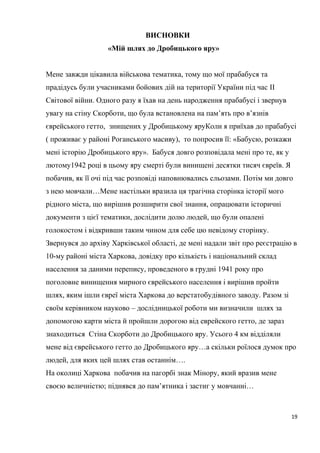 ВИСНОВКИ
«Мій шлях до Дробицького яру»
Мене завжди цікавила військова тематика, тому що мої прабабуся та
прадідусь були учасниками бойових дій на території України під час II
Світової війни. Одного разу я їхав на день народження прабабусі і звернув
увагу на стіну Скорботи, що була встановлена на пам’ять про в’язнів
єврейського гетто, знищених у Дробицькому яруКоли я приїхав до прабабусі
( проживає у районі Роганського масиву), то попросив її: «Бабусю, розкажи
мені історію Дробицького яру». Бабуся довго розповідала мені про те, як у
лютому1942 році в цьому яру смерті були винищені десятки тисяч євреїв. Я
побачив, як її очі під час розповіді наповнювались сльозами. Потім ми довго
з нею мовчали…Мене настільки вразила ця трагічна сторінка історії мого
рідного міста, що вирішив розширити свої знання, опрацювати історичні
документи з цієї тематики, дослідити долю людей, що були опалені
голокостом і відкривши таким чином для себе цю невідому сторінку.
Звернувся до архіву Харківської області, де мені надали звіт про реєстрацію в
10-му районі міста Харкова, довідку про кількість і національний склад
населення за даними перепису, проведеного в грудні 1941 року про
поголовне винищення мирного єврейського населення і вирішив пройти
шлях, яким ішли євреї міста Харкова до верстатобудівного заводу. Разом зі
своїм керівником науково – дослідницької роботи ми визначили шлях за
допомогою карти міста й пройшли дорогою від еврейского гетто, де зараз
знаходиться Стіна Скорботи до Дробицького яру. Усього 4 км відділяли
мене від єврейського гетто до Дробицького яру…а скільки роїлося думок про
людей, для яких цей шлях став останнім….
На околиці Харкова побачив на пагорбі знак Мінору, який вразив мене
своєю величністю; піднявся до пам’ятника і застиг у мовчанні…
19
 