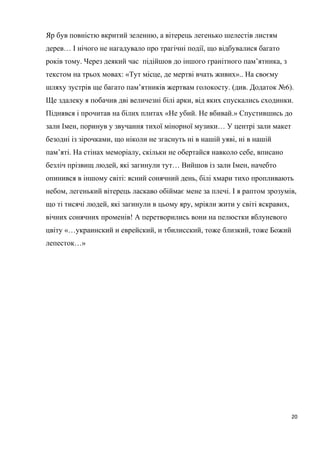 Яр був повністю вкритий зеленню, а вітерець легенько шелестів листям
дерев… І нічого не нагадувало про трагічні події, що відбувалися багато
років тому. Через деякий час підійшов до іншого гранітного пам’ятника, з
текстом на трьох мовах: «Тут місце, де мертві вчать живих».. На своєму
шляху зустрів ще багато пам’ятників жертвам голокосту. (див. Додаток №6).
Ще здалеку я побачив дві величезні білі арки, від яких спускались сходинки.
Піднявся і прочитав на білих плитах «Не убий. Не вбивай.» Спустившись до
зали Імен, поринув у звучання тихої мінорної музики… У центрі зали макет
безодні із зірочками, що ніколи не згаснуть ні в нашій уяві, ні в нашій
пам’яті. На стінах меморіалу, скільки не обертайся навколо себе, вписано
безліч прізвищ людей, які загинули тут… Вийшов із зали Імен, начебто
опинився в іншому світі: ясний сонячний день, білі хмари тихо пропливають
небом, легенький вітерець ласкаво обіймає мене за плечі. І я раптом зрозумів,
що ті тисячі людей, які загинули в цьому яру, мріяли жити у світі яскравих,
вічних сонячних променів! А перетворились вони на пелюстки яблуневого
цвіту «…украинский и еврейский, и тбилисский, тоже близкий, тоже Божий
лепесток…»
20
 