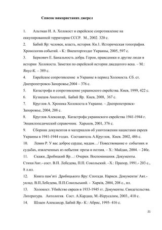Список використаних джерел
1. Альтман И. А. Холокост и еврейское сопротивление на
оккупированной территории СССР. М., 2002. 320 с.
2. Бабий Яр: человек, власть, история. Кн.1. Историческая топография.
Хронология событий. - К.: Внешторгиздат Украины, 2005, 597 с.
3. Беркович Е. Банальность добра. Герои, праведники и другие люди в
истории Холокоста. Заметки по еврейской истории двадцатого века. – М.:
Янус-К. – 389 с.
4. Еврейское сопротивление в Украине в период Холокоста. Сб. ст.
Днепропетровск-Запорожье,2004 – 376 с.
5. Катастрофа и сопротивление украинского еврейства. Киев, 1999, 422 с.
6. Кузнецов Анатолий, Бабий Яр. Киев, 2008, 367 с.
7. Круглов А. Хроника Холокоста в Украине. – Днепропетровск-
Запорожье, 2004, 208 с.
8. Круглов Александр, Катастрофа украинского еврейства 1941-1944 г.
Энциклопедический справочник. Харьков, 2001, 376 с.
9. Сборник документов и материалов об уничтожении нацистами евреев
Украины в 1941-1944 годах. Составитель А.Круглов, Киев. 2002, 486 с.
10. Левин Р. У вас доброе сердце, мадам…/ Повествование о событиях и
судьбах, извлеченных из небытия: проза и поэзия. – Х.: Майдан, 2004. – 240с.
11. Скажи, Дробицкий Яр…: Очерки. Воспоминания. Документы.
Стихи/Авт.- сост. В.П. Лебедева, П.П. Сокольский. –Х.: Прапор, 1991.- 203 с.,
8 л.ил.
12. Книга пам’яті Дробицького Яру: Спогади. Нариси. Документи/ Авт.-
уклад. В.П.Лебедева, П.П.Сокольський. - Харків, 2004, 208 с., ил.
13. Холокост. Убийство евреев в 1933-1945 гг. Документы. Свидетельства.
Литература. Антология. Сост. А.Кардаш, М.-Иерусалим, 2003., 410 с.
14. Шлаен Александр, Бабий Яр.- К.: Абрис, 1995- 416 с.
21
 
