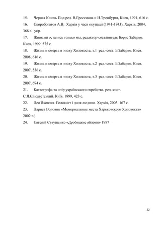 15. Черная Книга. Под ред. В.Гроссмана и И.Эренбурга, Киев, 1991, 616 с.
16. Скоробогатов А.В. Харків у часи окупаціі (1941-1943). Харків, 2004,
368 с. укр.
17. Живыми остались только мы, редактор-составитель Борис Забарко.
Киев, 1999, 575 с.
18. Жизнь и смерть в эпоху Холокоста, т.1 ред.-сост. Б.Забарко. Киев.
2008, 616 с.
19. Жизнь и смерть в эпоху Холокоста, т.2 ред.-сост. Б.Забарко. Киев.
2007, 536 с.
20. Жизнь и смерть в эпоху Холокоста, т.3 ред.-сост. Б.Забарко. Киев.
2007, 694 с.
21. Катастрофа та опір українського єврейства, ред.-сост.
С.Я.Єлісаветський. Київ. 1999, 423 с.
22. Лео Яковлев Голокост і доля людини. Харків, 2003, 167 с.
23. Лариса Воловик «Мемориальные места Харьковского Холокоста»
2002 г.)
24. Євгеній Євтушенко «Дробицкие яблони» 1987
22
 