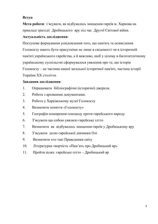 Вступ
Мета роботи: з’ясувати, як відбувалось знищення євреїв м. Харкова на
прикладі трагедіі Дробицького яру під час Другої Світової війни.
Актуальність дослідження:
Поступове формування усвідомлення того, що пам'ять та осмислення
Голокосту мають бути присутніми не лише в свідомості чи в історичній
пам'яті українського єврейства, а й важливо, щоб у цілому в багатоетнічному
українському суспільстві сформувалося уявлення про те, що історія
Голокосту – це частина нашої загальної історичної пам'яті, частина історії
України XX століття.
Завдання дослідження:
1. Опрацювати бібліографічні (історичні) джерела.
2. Робота з архівними документами.
3. Робота у Харківському музеї Голокосту
4. Визначити поняття «Голокосту»
5. Географія поширення геноциду проти єврейського народу
6. З’ясувати що собою уявляло єврейське гетто
7. Визначити як відбувалось знищення євреїв у Дробицькому яру
8. З’ясувати долю єврейської дівчинки Олі
9. Визначити хто такі Праведники світу
10. Літературна творчість «Пам’ять про Дробицький яр»
11. Пройти шлях: єврейське гетто – Дробицький яр
3
 