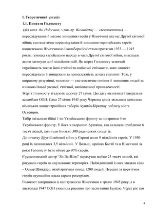 I. Теоретичний розділ
1.1. Поняття Голокосту
(від англ. the Holocaust, з дав.-гр. λοκαύστοςὁ — «всеспалення») —
переслідування й масове знищення євреїв у Німеччині під час Другої світової
війни; систематичне переслідування й знищення європейських євреїв
нацистською Німеччиною і колабораціоністами протягом 1933 — 1945
років; геноцид єврейського народу в часи Другої світової війни, внаслідок
якого загинуло до 6 мільйонів осіб. Як жертв Голокосту зазвичай
сприймають також інші етнічні та соціальні спільноти, яких нацисти
переслідували й знищували за приналежність до цих спільнот. Тож, у
ширшому розумінні, голокост — систематичне гоніння й знищення людей за
ознакою їхньої расової, етнічної, національної приналежності.
Жертв Голокосту згадують щороку 27 січня. Цю дату визначила Генеральна
ассамблея ООН. Саме 27 січня 1945 року Червона армія звільнила комплекс
німецьких концентраційних таборів Аушвіц-Біркенау поблизу міста
Освенцим.
Табір звільнили бійці 1-го Українського фронту за підтримки 4-го
Українського фронту. У боях з охороною Аушвіца, яка складала приблизно 6
тисяч людей, загинули близько 300 радянських солдатів.
До початку Другої світової війни у Європі жили 9 мільйонів євреїв. У 1950
році їх залишилося 3,5 мільйони. У Польщі, країнах Балтії та в Німеччині за
роки Голокосту було вбито до 90% євреїв.
Єрусалимський центр “Яд Ва-Шем” нарахував майже 25 тисяч людей, які
рятували євреїв на окупованих територіях. Найвідоміший із них завдяки кіно
– Оскар Шиндлер, який врятував понад 1200 людей. Нерідко за порятунок
євреїв окупаційна влада карала розстрілом.
Голокост завершився із капітуляцією Німеччини в травні 1945 року, а в
листопаді 1947 ООН ухвалила рішення про заснування Ізраїлю. Через рік там
4
 