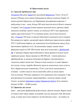 II. Практичний розділ
2.1. Трагедія Дробицького яру
24 жовтня 1941 року Харків був окупований Вермахтом. Уночі з 24 на 25
жовтня 1941року після тяжких боїв радянські війська залишили Харків. 22
місяці окупації обернулись для Харківщини непоправними втратами. І
найсумніша із них – люди. Більше 280 тисяч жителів міста й області знищили
гітлерівці. Уже 5 грудня почався перепис населення міста, причому євреїв
заносили в особливі «жовті» списки, де значилося 10271 імен харківських
євреїв, серед яких більше 75 % становили жінки, діти й люди похилого
віку. 14 грудня 1941 року за наказом військового коменданта міста генерала
Путкамера усіх євреїв у дводенний термін зобов'язали переселитися в район
ХТЗ. У робітничих бараках, що залишилися після будівництва заводу, було
організоване єврейське гетто. За свідченнями джерел, щодня звідти
формували групи по 250–300 чоловік, яких вели на розстріл у Дробицький
Яр. У промерзлі бараки верстатобудівного заводу фашисти зігнали тисячі
єврейських родин. Звідси групами по 200-300 осіб – в’язнів вивозили у
Дробицький яр, за декілька кілометрів від бараків, і розстрілювали у
заздалегідь вириті великі ями. Чимало в’язнів загинуло і в самих бараках –
від холоду, голоду, хвороби. Виносити трупи не дозволялось, води та їжі не
було. Бараки ретельно охоронялись. П’ять із них були спалені разом із
в’язнями – ослаблі люди не могли самостійно дійти до місця страти.
Уже на початку 1942 року харківське гетто припинило своє існування. У яру
розстрілювали й полонених червоноармійців, і психічно хворих людей.
Усього, за даними Державного архіву Харківської області, було знищено
близько 16 000 — 20 000 чоловік
2.2. Зіроньки, що згасли
Довгі – довгі роки Дробицький яр був місцем, забутим людьми. Вороги знали
де чинити свою чорну справу: на відшибі, далі від людських очей. Дістатися
сюди, за межу міста, було непросто: від Чугуївського шосе – не підійти, не
7
 