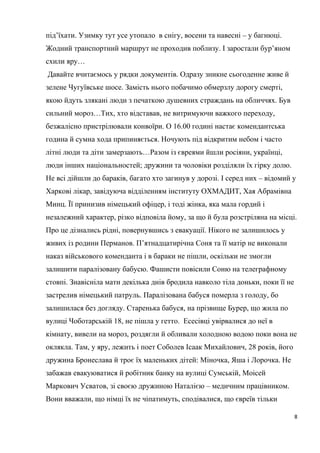 під’їхати. Узимку тут усе утопало в снігу, восени та навесні – у багнюці.
Жодний транспортний маршрут не проходив поблизу. І заростали бур’яном
схили яру…
Давайте вчитаємось у рядки документів. Одразу зникне сьогоденне живе й
зелене Чугуївське шосе. Замість нього побачимо обмерзлу дорогу смерті,
якою йдуть злякані люди з печаткою душевних страждань на обличчях. Був
сильний мороз…Тих, хто відставав, не витримуючи важкого переходу,
безжалісно пристрілювали конвоїри. О 16.00 годині настає комендантська
година й сумна хода припиняється. Ночують під відкритим небом і часто
літні люди та діти замерзають…Разом із євреями йшли росіяни, українці,
люди інших національностей; дружини та чоловіки розділяли їх гірку долю.
Не всі дійшли до бараків, багато хто загинув у дорозі. І серед них – відомий у
Харкові лікар, завідуюча відділенням інституту ОХМАДИТ, Хая Абрамівна
Минц. Її принизив німецький офіцер, і тоді жінка, яка мала гордий і
незалежний характер, різко відповіла йому, за що й була розстріляна на місці.
Про це дізнались рідні, повернувшись з евакуації. Нікого не залишилось у
живих із родини Перманов. П’ятнадцатирічна Соня та її матір не виконали
наказ військового коменданта і в бараки не пішли, оскільки не змогли
залишити паралізовану бабусю. Фашисти повісили Соню на телеграфному
стовпі. Знавісніла мати декілька днів бродила навколо тіла доньки, поки її не
застрелив німецький патруль. Паралізована бабуся померла з голоду, бо
залишилася без догляду. Старенька бабуся, на прізвище Бурер, що жила по
вулиці Чоботарській 18, не пішла у гетто. Есесівці увірвалися до неї в
кімнату, вивели на мороз, роздягли й обливали холодною водою поки вона не
оклякла. Там, у яру, лежить і поет Соболев Ісаак Михайлович, 28 років, його
дружина Бронеслава й троє їх маленьких дітей: Міночка, Яша і Лорочка. Не
забажав евакуюватися й робітник банку на вулиці Сумській, Моісей
Маркович Усватов, зі своєю дружиною Наталією – медичним працівником.
Вони вважали, що німці їх не чіпатимуть, сподівалися, що євреїв тільки
8
 