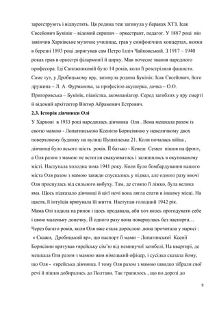 зареєструють і відпустять. Ця родина теж загинула у бараках ХТЗ. Ісак
Євсейович Букінік – відомий скрипач – оркестрант, педагог. У 1887 році він
закінчив Харківське музичне училище, грав у симфонічних концертах, якими
в березні 1893 році диригував сам Петро Ілліч Чайковський. З 1917 – 1940
роках грав в оркестрі філармонії й цирку. Мав почесне звання народного
професора. Іді Сапожниковій було 14 років, коли її розстріляли фашисти.
Саме тут, у Дробицькому яру, загинула родина Букінік: Ісак Євсейович, його
дружина – Л. А. Фурманова, за професією акушерка, дочка – О.О.
Пригоровська – Букінік, піаністка, акомпаніатор. Серед загиблих у яру смерті
й відомий архітектор Віктор Абрамович Естрович.
2.3. Історія дівчинки Олі
У Харкові в 1933 році народилась дівчинка Оля . Вона мешкала разом із
своєю мамою - Лопатинською Ксенією Борисівною у невеличкому двох
поверховому будинку на вулиці Пушкінська 21. Коли почалась війна ,
дівчинці було всього шість років. ЇЇ батько - Кевеш Семен пішов на фронт,
а Оля разом з мамою не встигли евакуюватись і залишились в окупованому
місті. Наступала холодна зима 1941 року. Коли було бомбардування нашого
міста Оля разом з мамою завжди спускались у підвал, але одного разу вночі
Оля проснулась від сильного вибуху. Там, де стояло її ліжко, була велика
яма. Щось підказало дівчинці й цієї ночі вона лягла спати в іншому місці. На
щастя, її інтуїція врятувала їй життя. Наступав голодний 1942 рік.
Мама Олі ходила на ринок і щось продавала, аби хоч якось прогодувати себе
і свою маленьку донечку. Й одного разу вона повернулась без паспорта…
Через багато років, коли Оля вже стала дорослою ,вона прочитала у нарисі :
« Скажи, Дробицький яр», що паспорт її мами – Лопатинської Ксенії
Борисівни врятував єврейську сім’ю від неминучої загибелі, На квартирі, де
мешкала Оля разом з мамою жив німецький офіцер, і сусідка сказала йому,
що Оля - єврейська дівчинка. І тому Оля разом з мамою швидко зібрали свої
речі й пішки добирались до Полтави. Так трапилось , що по дорозі до
9
 