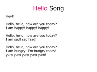 Hello Song
Hey!!
Hello, hello, how are you today?
I am happy! happy! happy!
Hello, hello, how are you today?
I am sad! sad! sad!
Hello, hello, how are you today?
I am hungry! I'm hungry today!
yum yum yum yum yum!
 