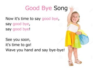 Good Bye Song
Now it's time to say good bye,
say good bye,
say good bye!
See you soon,
it's time to go!
Wave you hand and say bye-bye!
 