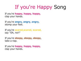 If you're Happy Song
If you're happy, happy, happy,
clap your hands.
If you're angry, angry, angry,
stomp your feet.
If you're scared,scared, scared,
say "Oh, no!!"
If you're sleepy, sleepy, sleepy,
take a nap.
If you're happy, happy, happy,
clap your hands.
 