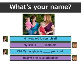 What's your name?
Hi! How old is your child?
My son is ____ years old.
Oh! My daughter is ____ years old.
Really! She is so adorable!
 