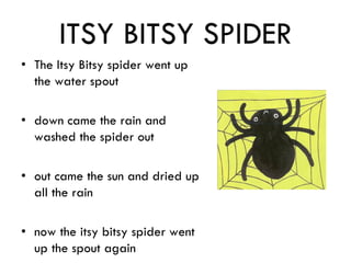 ITSY BITSY SPIDER
• The Itsy Bitsy spider went up
the water spout
• down came the rain and
washed the spider out
• out came the sun and dried up
all the rain
• now the itsy bitsy spider went
up the spout again
 